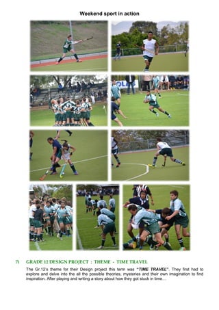 Weekend sport in action
7) GRADE 12 DESIGN PROJECT : THEME - TIME TRAVEL
The Gr.12’s theme for their Design project this term was “TIME TRAVEL”. They first had to
explore and delve into the all the possible theories, mysteries and their own imagination to find
inspiration. After playing and writing a story about how they got stuck in time…
 