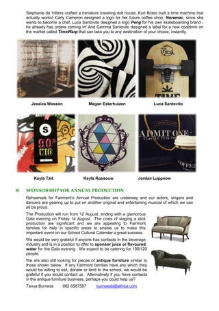 Stephanie de Villiers crafted a miniature traveling doll house, Kurt Botes built a time machine that
actually works! Carly Cameron designed a logo for her future coffee shop, Noremac, since she
wants to become a chef, Luca Santovito designed a logo Peng for his own skateboarding brand -
he already has orders coming in! And Gemma Santovito designed a label for a new cooldrink on
the market called TimeWarp that can take you to any destination of your choice, instantly.
Jessica Wesson Megan Esterhuizen Luca Santovito
Kayla Tait Kayla Rossouw Jordan Luppnow
8) SPONSORSHIP FOR ANNUAL PRODUCTION
Rehearsals for Fairmont’s Annual Production are underway and our actors, singers and
dancers are gearing up to put on another original and entertaining musical of which we can
all be proud.
The Production will run from 12 August, ending with a glamorous
Gala evening on Friday 14 August. The costs of staging a slick
production are significant and we are appealing to Fairmont
families for help in specific areas to enable us to make this
important event on our School Cultural Calendar a great success.
We would be very grateful if anyone has contacts in the beverage
industry and is in a position to offer to sponsor juice or flavoured
water for the Gala evening. We expect to be catering for 100/120
people.
We are also still looking for pieces of antique furniture similar to
those shown below. If any Fairmont families have any which they
would be willing to sell, donate or lend to the school, we would be
grateful if you would contact us. Alternatively if you have contacts
in the antique furniture business, perhaps you could help us?
Tanya Burness 082 6587587 burnessb@iafrica.com
 