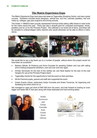 9) PARENT FORUM
The Matric Experience Expo
The Matric Experience Expo took place last week at Tygervalley Shopping Centre, and was a great
success. Exhibitors included dress designers, vehicle hire, suit hire, cosmetic jewellery, hair and
make-up, colleges, gap year programs and driving schools.
The Grade 11 MADCO team proudly represented Fairmont while selling raffle tickets to raise funds
for the matric dance this year. There was also a dropoff point for unwanted eveningwear, shoes,
jewellery and so on for the Princess Project. We collected 2 car boots full of items, and these will
be donated to underprivileged matric learners who would otherwise not be able to afford a matric
dance.
We would like to say a big thank you to a number of people, without whom this project would not
have been as successful:
 Barbara Sithole, Di Pretorius and Anna Conradie for assisting Colleen and Liza with calling
and e-mailing prospective exhibitors, over and over and over again.
 Christa Vermeulen for the loan of the clothes rail, and Heidi Sparks for the loan of the coat
hangers for use at the Princess Project stand.
 Tygervalley Centre for the opportunity to host the event on their premises.
 All the Fairmont pupils, parents and staff who supported the event.
 Cream Events Library, particularly Carlyn Conradie and Ariska Treverrow, for organizing and
facilitating the entire event for us.
We managed to raise just short of R40 000 from the event, and look forward to hosting an even
bigger and better ME-X next year along with these dedicated and hard-working ladies.
Ariska
Treverrow
and
Carlyn
Conradie
from
Cream
Event
Library
 