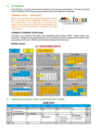 1) ACADEMICS
From Monday, our entire school will be involved in the mid-year examinations. We wish our grade
8 and 9 learners all the best as they commence their exam sessions on Monday.
FAIRMONT FOCUS - TWO-IN-ONE
Please note that we have included FAIRMONT FOCUS
NO. 17 and this week’s FAIRMONT FOCUS NO. 18 in
this single edition. Last week was an extremely busy
week and we simply ran out of time. Our apologies to our
readers for any inconvenience or confusion this might
have caused.
FAIRMONT LEARNERS JAYWALKING
A number of our learners have been seen jaywalking across Durban Road. Please refrain from
doing this. Besides it being against the law, you are putting your life in danger as the traffic moves
very quickly in this area. Please use the robot crossing to cross the road.
MATRIC FOCUS
41 TEACHING DAYS
School
Holidays
Public
Holidays
Matrics writing exams
April May June (2 Days)
Su Mo Tu We Th Fr Sa Su Mo Tu We Th Fr Sa Su Mo Tu We Th Fr Sa
1 2 3 4 1 2 1 2 3 4 5 6
5 6 7 8 9 10 11 3 4 5 6 7 8 9 7 8 9 10 11 12 13
12 13 14 15 16 17 18 10 11 12 13 14 15 16 14 15 16 17 18 19 20
19 20 21 22 23 24 25 17 18 19 20 21 22 23 21 22 23 24 25 26 27
26 27 28 29 30 24 25 26 27 28 29 30 28 29 30
July (10 Days) August (19 Days) September (3 Days)
Su Mo Tu We Th Fr Sa Su Mo Tu We Th Fr Sa Su Mo Tu We Th Fr Sa
1 2 3 4 1 1 2 3 4 5
5 6 7 8 9 10 11 2 3 4 5 6 7 8 6 7 8 9 10 11 12
12 13 14 15 16 17 18 9 10 11 12 13 14 15 13 14 15 16 17 18 19
19 20 21 22 23 24 25 16 17 18 19 20 21 22 20 21 22 23 24 25 26
26 27 28 29 30 31 23 24 25 26 27 28 29 27 28 29 30
30 31
October (7 Days) November December
Su Mo Tu We Th Fr Sa Su Mo Tu We Th Fr Sa Su Mo Tu We Th Fr Sa
1 2 3 1 2 3 4 5 6 7 1 2 3 4 5
4 5 6 7 8 9 10 8 9 10 11 12 13 14 6 7 8 9 10 11 12
11 12 13 14 15 16 17 15 16 17 18 19 20 21 13 14 15 16 17 18 19
18 19 20 21 22 23 24 22 23 24 25 26 27 28 20 21 22 23 24 25 26
25 26 27 28 29 30 31 29 30 27 28 29 30 31
2) IMPORTANT NOTICE: TEST CALENDAR FOR 2ND
TERM
JUNE 2015
Sun Mon Tue Wed Thu Fri Sat
1 2 3 4 5 6
7 8 9 10 11 12 13
8 – 9 Exams start
14 15 School Holiday 16 Youth Day 17 18 19 20
21 22 23 24 25 26 SCHOOLS
CLOSE
27
EXAMS END 9 - Aptitude tests 10 - Community Serv.
10 - Community Serv. 11 - Job Shadow
11 - Job Shadow
28 29 30
 