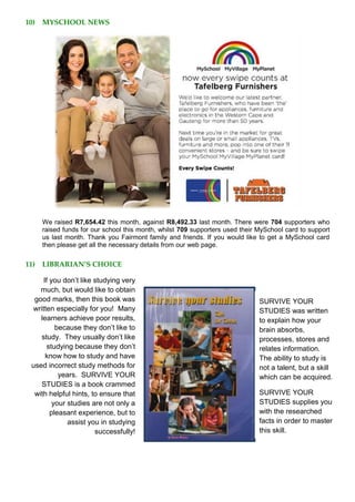 10) MYSCHOOL NEWS
We raised R7,654.42 this month, against R8,492.33 last month. There were 704 supporters who
raised funds for our school this month, whilst 709 supporters used their MySchool card to support
us last month. Thank you Fairmont family and friends. If you would like to get a MySchool card
then please get all the necessary details from our web page.
11) LIBRARIAN’S CHOICE
If you don’t like studying very
much, but would like to obtain
good marks, then this book was
written especially for you! Many
learners achieve poor results,
because they don’t like to
study. They usually don’t like
studying because they don’t
know how to study and have
used incorrect study methods for
years. SURVIVE YOUR
STUDIES is a book crammed
with helpful hints, to ensure that
your studies are not only a
pleasant experience, but to
assist you in studying
successfully!
SURVIVE YOUR
STUDIES was written
to explain how your
brain absorbs,
processes, stores and
relates information.
The ability to study is
not a talent, but a skill
which can be acquired.
SURVIVE YOUR
STUDIES supplies you
with the researched
facts in order to master
this skill.
 