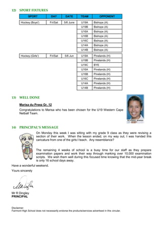 12) SPORT FIXTURES
SPORT DAY DATE TEAM OPPONENT
Hockey (Boys') Fri/Sat 5/6 June U19A Bishops (A)
U19B Bishops (A)
U16A Bishops (A)
U16B Bishops (A)
U16C Bishops (A)
U14A Bishops (A)
U14B Bishops (A)
Hockey (Girls') Fri/Sat 5/6 Jun U19A Pinelands (H)
U19B Pinelands (H)
U19C BYE
U16A Pinelands (H)
U16B Pinelands (H)
U16C Pinelands (H)
U14A Pinelands (H)
U14B Pinelands (H)
13) WELL DONE
Marisa du Preez Gr. 12
Congratulations to Marisa who has been chosen for the U19 Western Cape
Netball Team.
14) PRINCIPAL’S MESSAGE
On Monday this week I was sitting with my grade 9 class as they were revising a
section of their work. When the lesson ended, on my way out, I was handed this
caricature from one of the girls I teach. Any resemblance?
The remaining 4 weeks of school is a busy time for our staff as they prepare
examination papers and work their way through marking over 10,000 examination
scripts. We wish them well during this focused time knowing that the mid-year break
is only 16 school days away.
Have a wonderful weekend.
Yours sincerely
Mr R Dingley
PRINCIPAL
Disclaimer:
Fairmont High School does not necessarily endorse the products/services advertised in this circular.
 