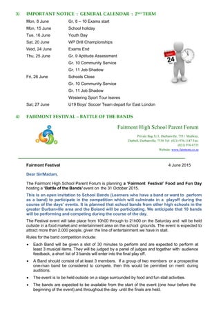 3) IMPORTANT NOTICE : GENERAL CALENDAR : 2ND
TERM
Mon, 8 June Gr. 8 – 10 Exams start
Mon, 15 June School holiday
Tue, 16 June Youth Day
Sat, 20 June WP Drill Championships
Wed, 24 June Exams End
Thu, 25 June Gr. 9 Aptitude Assessment
Gr. 10 Community Service
Gr. 11 Job Shadow
Fri, 26 June Schools Close
Gr. 10 Community Service
Gr. 11 Job Shadow
Westering Sport Tour leaves
Sat, 27 June U19 Boys’ Soccer Team depart for East London
4) FAIRMONT FESTIVAL – BATTLE OF THE BANDS
Fairmont High School Parent Forum
Private Bag X11, Durbanville, 7551 Medway,
Durbell, Durbanville, 7550 Tel: (021) 976-1147 Fax:
(021) 976-8735
Website: www.fairmont.co.za
Fairmont Festival 4 June 2015
Dear Sir/Madam,
The Fairmont High School Parent Forum is planning a ‘Fairmont Festival’ Food and Fun Day
hosting a ‘Battle of the Bands’event on the 31 October 2015.
This is an open invitation to School Bands (Learners who have a band or want to perform
as a band) to participate in the competition which will culminate in a playoff during the
course of the days’ events. It is planned that school bands from other high schools in the
greater Durbanville area and the Boland will be participating. We anticipate that 10 bands
will be performing and competing during the course of the day.
The Festival event will take place from 10h00 through to 21h00 on the Saturday and will be held
outside in a food market and entertainment area on the school grounds. The event is expected to
attract more than 2,000 people, given the line of entertainment we have in stall.
Rules for the band competition include:
 Each Band will be given a slot of 30 minutes to perform and are expected to perform at
least 3 musical items. They will be judged by a panel of judges and together with audience
feedback, a short list of 3 bands will enter into the final play off.
 A Band should consist of at least 3 members. If a group of two members or a prospective
one-man band be considered to compete, then this would be permitted on merit during
auditions.
 The event is to be held outside on a stage surrounded by food and fun stall activities.
 The bands are expected to be available from the start of the event (one hour before the
beginning of the event) and throughout the day until the finals are held.
 