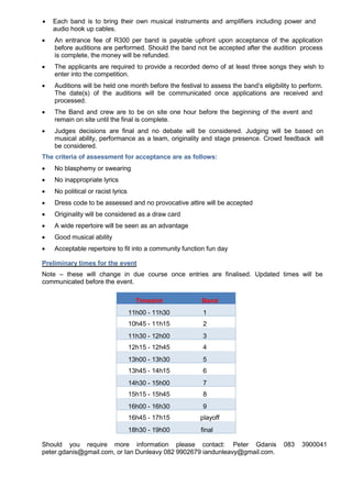  Each band is to bring their own musical instruments and amplifiers including power and
audio hook up cables.
 An entrance fee of R300 per band is payable upfront upon acceptance of the application
before auditions are performed. Should the band not be accepted after the audition process
is complete, the money will be refunded.
 The applicants are required to provide a recorded demo of at least three songs they wish to
enter into the competition.
 Auditions will be held one month before the festival to assess the band’s eligibility to perform.
The date(s) of the auditions will be communicated once applications are received and
processed.
 The Band and crew are to be on site one hour before the beginning of the event and
remain on site until the final is complete.
 Judges decisions are final and no debate will be considered. Judging will be based on
musical ability, performance as a team, originality and stage presence. Crowd feedback will
be considered.
The criteria of assessment for acceptance are as follows:
 No blasphemy or swearing
 No inappropriate lyrics
 No political or racist lyrics
 Dress code to be assessed and no provocative attire will be accepted
 Originality will be considered as a draw card
 A wide repertoire will be seen as an advantage
 Good musical ability
 Acceptable repertoire to fit into a community function fun day
Preliminary times for the event
Note – these will change in due course once entries are finalised. Updated times will be
communicated before the event.
Timeslot Band
11h00 - 11h30 1
10h45 - 11h15 2
11h30 - 12h00 3
12h15 - 12h45 4
13h00 - 13h30 5
13h45 - 14h15 6
14h30 - 15h00 7
15h15 - 15h45 8
16h00 - 16h30 9
16h45 - 17h15 playoff
18h30 - 19h00 final
Should you require more information please contact: Peter Gdanis 083 3900041
peter.gdanis@gmail.com, or Ian Dunleavy 082 9902679 iandunleavy@gmail.com.
 