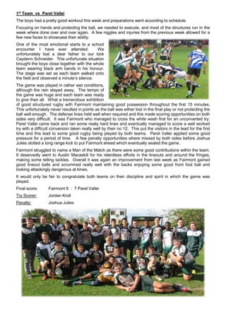 1st
Team vs Parel Vallei
The boys had a pretty good workout this week and preparations went according to schedule.
Focusing on hands and protecting the ball, we needed to execute, and most of the structures run in the
week where done over and over again. A few niggles and injuries from the previous week allowed for a
few new faces to showcase their ability.
One of the most emotional starts to a school
encounter I have ever attended. We
unfortunately lost a dear father to our lock
Caydenn Schneider. This unfortunate situation
brought the boys close together with the whole
team wearing black arm bands in his honour.
The stage was set as each team walked onto
the field and observed a minute’s silence.
The game was played in rather wet conditions,
although the rain stayed away. The tempo of
the game was huge and each team was ready
to give their all. What a tremendous exhibition
of good structured rugby with Fairmont maintaining good possession throughout the first 15 minutes.
This unfortunately never resulted in points as the ball was either lost in the final play or not protecting the
ball well enough. The defense lines held well when required and this made scoring opportunities on both
sides very difficult. It was Fairmont who managed to cross the white wash first for an unconverted try.
Parel Vallei came back and ran some really hard lines and eventually managed to score a well worked
try with a difficult conversion taken really well by their no 12. This put the visitors in the lead for the first
time and this lead to some good rugby being played by both teams. Parel Vallei applied some good
pressure for a period of time. A few penalty opportunities where missed by both sides before Joshua
Julies slotted a long range kick to put Fairmont ahead which eventually sealed the game.
Fairmont struggled to name a Man of the Match as there were some good contributions within the team.
It deservedly went to Austin Macaskill for his relentless efforts in the lineouts and around the fringes,
making some telling tackles. Overall it was again an improvement from last week as Fairmont gained
good lineout balls and scrummed really well with the backs enjoying some good front foot ball and
looking attackingly dangerous at times.
It would only be fair to congratulate both teams on their discipline and spirit in which the game was
played.
Final score: Fairmont 8 : 7 Parel Vallei
Try Scorer: Jordan Kroll
Penalty: Joshua Julies
 