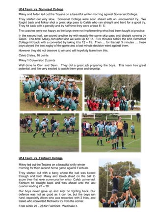 U14 Team vs Somerset College
Mikey and Aiden led out the Trojans on a beautiful winter morning against Somerset College.
They started out very slow. Somerset College were soon ahead with an unconverted try. We
fought back and Mikey shot a great skip pass to Caleb who ran straight and hard for a good try.
They hit back with a penalty and by half time they were ahead 8 : 5.
The coaches were not happy as the boys were not implementing what had been taught at practice.
In the second half, we scored another try with exactly the same skip pass and straight running by
Caleb. This time, Mikey converted and we were up 12 : 8. Five minutes before the end, Somerset
College hit back with a converted try taking it to 12 – 15. Then … for the last 3 minutes … these
boys played the best rugby of the game and a last minute decision went against them.
However they did not deserve to win and will hopefully learn from this.
Caleb 2 tries, 10 points
Mikey 1 Conversion 2 points
Well done to Cian and Sean. They did a great job preparing the boys. This team has great
potential, and I’m very excited to watch them grow and develop.
U14 Team vs Fairbairn College
Mikey led out the Trojans on a beautiful chilly winter
morning for their second home game against Fairburn.
They started out with a bang where the ball was kicked
through and both Mikey and Caleb dived on the ball to
score their first ever communal try which Caleb converted.
Fairburn hit straight back and was ahead until the last
quarter leading 28 – 19.
Our boys never gave up and kept on fighting back. Our
defence was not as good as it can be, but the boys ran
hard, especially Aiden who was rewarded with 2 tries, and
Caleb who converted Michael’s try from the corner.
Final score 29 – 28 for Fairmont. We’ll take it.
 