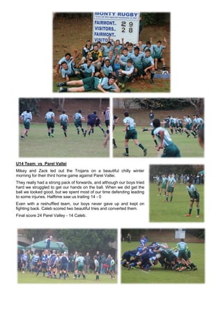 U14 Team vs Parel Vallei
Mikey and Zack led out the Trojans on a beautiful chilly winter
morning for their third home game against Parel Vallei.
They really had a strong pack of forwards, and although our boys tried
hard we struggled to get our hands on the ball. When we did get the
ball we looked good, but we spent most of our time defending leading
to some injuries. Halftime saw us trailing 14 - 0
Even with a reshuffled team, our boys never gave up and kept on
fighting back. Caleb scored two beautiful tries and converted them.
Final score 24 Parel Valley - 14 Caleb.
 