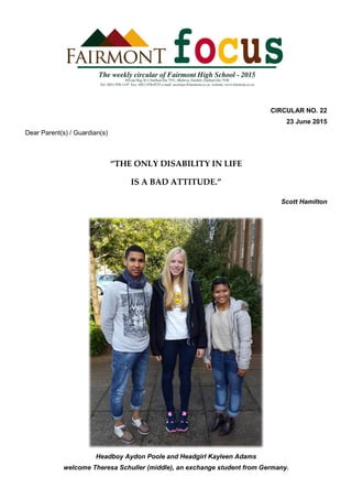 CIRCULAR NO. 22
23 June 2015
Dear Parent(s) / Guardian(s)
“THE ONLY DISABILITY IN LIFE
IS A BAD ATTITUDE.”
Scott Hamilton
Headboy Aydon Poole and Headgirl Kayleen Adams
welcome Theresa Schuller (middle), an exchange student from Germany.
 