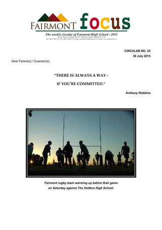 CIRCULAR NO. 23
30 July 2015
Dear Parent(s) / Guardian(s)
“THERE IS ALWAYS A WAY -
IF YOU’RE COMMITTED.”
Anthony Robbins
Fairmont rugby team warming up before their game
on Saturday against The Settlers High School.
 