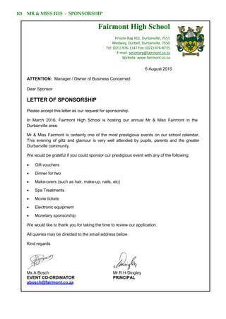 10) MR & MISS FHS - SPONSORSHIP
Fairmont High School
Private Bag X11, Durbanville, 7551
Medway, Durbell, Durbanville, 7550
Tel: (021) 976-1147 Fax: (021) 976-8735
E-mail: secretary@fairmont.co.za
Website: www.fairmont.co.za
6 August 2015
ATTENTION: Manager / Owner of Business Concerned
Dear Sponsor
LETTER OF SPONSORSHIP
Please accept this letter as our request for sponsorship.
In March 2016, Fairmont High School is hosting our annual Mr & Miss Fairmont in the
Durbanville area.
Mr & Miss Fairmont is certainly one of the most prestigious events on our school calendar.
This evening of glitz and glamour is very well attended by pupils, parents and the greater
Durbanville community.
We would be grateful if you could sponsor our prestigious event with any of the following:
 Gift vouchers
 Dinner for two
 Make-overs (such as hair, make-up, nails, etc)
 Spa Treatments
 Movie tickets
 Electronic equipment
 Monetary sponsorship
We would like to thank you for taking the time to review our application.
All queries may be directed to the email address below.
Kind regards
Ms A Bosch Mr R H Dingley
EVENT CO-ORDINATOR PRINCIPAL
abosch@fairmont.co.za
 