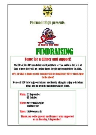 Fairmont High presents:
FUNDRAISING
When: 22 September
27 October
Where: Silver Creek Spur
Durbanville
Times: 18h00 onwards
Thank you to the parents and learners who supported
us on Tuesday, 8 September!
Come for a dinner and support!
The Mr & Miss FHS candidates will put their service skills to the test at
Spur where they will be raising funds for the upcoming show in 2016.
10% of what is made on the evening will be donated by Silver Creek Spur
to the show!
We need YOU to bring your friends and family along to enjoy a delicious
meal and to help the candidates raise funds.
 