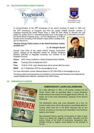 11) NUCLEAR ENERGY POLICY ISSUES
In commemoration of the 70th anniversary of the atomic bombing of Japan in 1945 and
the 20th anniversary of Pugwash and Prof Sir Joseph Rotblat (founder member of
Pugwash) receiving the Nobel Peace Prize in 1995 “for their efforts to diminish the part
played by nuclear arms in international politics and, in the longer run, to eliminate such arms”,
the South African Pugwash group and the Department of Political
Studies at the University of the Western Cape (UWC) cordially invite
you to a lecture on
"Nuclear Energy Policy Issues in the Post-Fukushima nuclear
accident era."
by Dr Tatsujiro Suzuki
(Former Vice Chair of the Japan Atomic Energy Commission
(JAEC), Director of the Research Center for Nuclear Weapons
Abolition (RECNA) at Nagasaki University and member of the
Pugwash Council)
Venue: UWC Library Auditorium, Robert Sobukwe Road, Bellville
Date: Tuesday 22nd of September 2015
Time: 12:00 to 14:00. Light refreshments will be served after the event
RSVP: by 17 September 2015 to mlmoses@uwc.ac.za
For more information contact: Meshay Moses on 021 959 3228 or mlmoses@uwc.ac.za
The lecture will be accompanied by an exhibition to commemorate Hiroshima and celebrate the
Joseph Rotblat book collection, donated to the UWC Library.
12) LIBRARIAN’S CHOICE
UNBROKEN BY LAURA HILLENBRAND
On a May afternoon in 1943, a US bomber crashed into the
Pacific Ocean. After an agonising delay, a young lieutenant
finally bobbed to the surface and struggled aboard a life raft. So
began one of the most extraordinary odysseys of the Second
World War.
The lieutenant’s name was Louis Zamperini. As a boy, he
turned to petty crime until he discovered a remarkable talent for
running, which took him to the Berlin Olympics. But as war
loomed, he joined up and was soon embroiled in the ferocious
battle for the Pacific.
Now Zamperini faced a journey of thousands of miles of open
ocean on a failing raft, dogged by sharks, starvation and the
enemy. Driven to the limits of endurance, Zamperini’s fate,
whether triumph or tragedy, would depend on the strength of
his will……
 