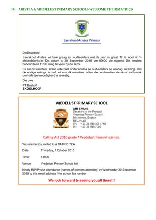 14) ARISTEA & VREDELUST PRIMARY SCHOOLS WELCOME THEIR MATRICS
VREDELUST PRIMARY SCHOOL
Calling ALL 2010 grade 7 Vredelust Primary learners
You are hereby invited to a MATRIC TEA
Date: Thursday, 1 October 2015
Time: 13h00
Venue: Vredelust Primary School hall
Kindly RSVP your attendance (names of learners attending) by Wednesday 30 September
2015 to this email address / the school fax number
We look forward to seeing you all there!!!
DieSkoolhoof
Laerskool Aristea wil baie graag sy oud-leerders wat die jaar in graad 12 is nooi vir 'n
afskeidsfunksi e. Die datum is 30 September 2015 om 09h30 die oggend. Die leerders
behoort teen 11h30terug te wees by die skool.
Ek sal dit waardeer indien u die brief onder Aristea se oud-leerders se aandag sal bring. Om
die nodige reelings te tref, sal ons dit waardeer indien die oud-leerders die skoal sal kontak
om hulleteenwoordigheid te bevestig.
Die uwe
PT Boshoff
SKOOLHOOF
 