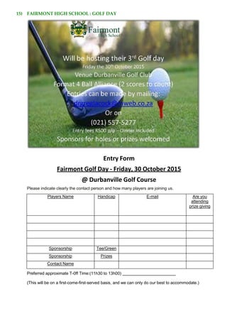 15) FAIRMONT HIGH SCHOOL : GOLF DAY
Entry Form
Fairmont Golf Day - Friday, 30 October 2015
@ Durbanville Golf Course
Please indicate clearly the contact person and how many players are joining us.
Players Name Handicap E-mail Are you
attending
prize giving
Sponsorship Tee/Green
Sponsorship Prizes
Contact Name
Preferred approximate T-0ff Time:(11h30 to 13h00)
(This will be on a first-come-first-served basis, and we can only do our best to accommodate.)
 
