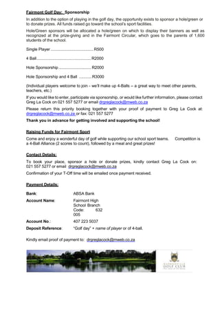 Fairmont Golf Day: Sponsorship
In addition to the option of playing in the golf day, the opportunity exists to sponsor a hole/green or
to donate prizes. All funds raised go toward the school’s sport facilities.
Hole/Green sponsors will be allocated a hole/green on which to display their banners as well as
recognized at the prize-giving and in the Fairmont Circular, which goes to the parents of 1,600
students of the school.
Single Player......................................R500
4 Ball................................................ R2000
Hole Sponsorship............................. R2000
Hole Sponsorship and 4 Ball ...........R3000
(Individual players welcome to join - we’ll make up 4-Balls – a great way to meet other parents,
teachers, etc.)
If you would like to enter, participate via sponsorship, or would like further information, please contact
Greg La Cock on 021 557 5277 or email drgreglacock@mweb.co.za
Please return this priority booking together with your proof of payment to Greg La Cock at:
drgreglacock@mweb.co.za or fax: 021 557 5277
Thank you in advance for getting involved and supporting the school!
Raising Funds for Fairmont Sport
Come and enjoy a wonderful day of golf while supporting our school sport teams. Competition is
a 4-Ball Alliance (2 scores to count), followed by a meal and great prizes!
Contact Details:
To book your place, sponsor a hole or donate prizes, kindly contact Greg La Cock on:
021 557 5277 or email drgreglacock@mweb.co.za
Confirmation of your T-Off time will be emailed once payment received.
Payment Details:
Bank: ABSA Bank
Account Name: Fairmont High
School Branch
Code: 632
005
Account No.: 407 223 5037
Deposit Reference: “Golf day” + name of player or of 4-ball.
Kindly email proof of payment to: drgreglacock@mweb.co.za
 
