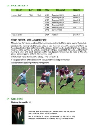 16) SPORTS RESULTS
SPORT DAY DATE TEAM OPPONENT RESULTS
Hockey (Girls') TBC TBC U19A Tygerberg HS (H) Won 1 : 0
U19B Tygerberg HS (H) Won 3 : 0
U16A Tygerberg HS (H) Won 4 : 0
U16B Tygerberg HS (H) Won 3 : 1
U16C Tygerberg HS (H) -
U14A Tygerberg HS (H) Won 13 : 0
U14B Central HC (H) -
Hockey (Girls') U19A Reddam Drew 1 : 1
RUGBY REPORT : U14’S vs WESTERFORD
Mikey led out the Trojans on a beautiful winter morning for their last home game against Westerford.
We started the morning with 3 forwards calling in sick. However, even with a scrumhalf on flank, our
forwards put in their best performance of the season. Darren was the outstanding forward and was
rewarded with a stunning try. With the forwards providing go-forward ball, the backs could run freely
leading to Mikey and Caleb scoring beautiful tries. Special mention must be made of Max who
played a stunning game on flank. Not bad for a wing!
Unfortunately we let them in with a late try. Final score 20 - 5.
It was good to finish off the season with a structured measured performance!
Well done to the coaching staff and management!
17) WELL DONE
Matthew Moreau (Gr. 11)
Matthew was recently capped and received his SA colours
and blazer for South African Baseball.
He is currently in Japan participating in the World Cup
Baseball U18 where he is excelling among the world’s best.
 