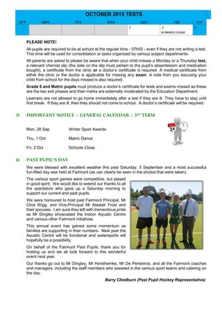 OCTOBER 2015 TESTS
SUN MON TUE WED THU FRI SAT
1 2
SCHOOLS CLOSE
3
PLEASE NOTE!
All pupils are required to be at school at the regular time - 07h55 - even if they are not writing a test.
This time will be used for consolidation or tasks organized by various subject departments.
All parents are asked to please be aware that when your child misses a Monday or a Thursday test,
a relevant chemist slip (the date on the slip must pertain to the pupil’s absenteeism and medication
bought), a certificate from the clinic or a doctor’s certificate is required. A medical certificate from
either the clinic or the doctor is applicable for missing any exam. A note from you excusing your
child from school for the days missed is also required.
Grade 9 and Matric pupils must produce a doctor’s certificate for tests and exams missed as these
are the two exit phases and their marks are externally moderated by the Education Department.
Learners are not allowed to go home immediately after a test if they are ill. They have to stay until
first break. If they are ill, then they should not come to school. A doctor’s certificate will be required.
3) IMPORTANT NOTICE : GENERAL CALENDAR : 3RD
TERM
Mon, 28 Sep Winter Sport Awards
Thu, 1 Oct Matric Dance
Fri, 2 Oct Schools Close
4) PAST PUPIL’S DAY
We were blessed with excellent weather this past Saturday, 5 September and a most successful
fun-filled day was held at Fairmont (as can clearly be seen in the photos that were taken).
The various sport games were competitive, but played
in good spirit. We would like to extend our thanks to all
the spectators who gave up a Saturday morning to
support our current and past pupils.
We were honoured to host past Fairmont Principal, Mr
Clive Wigg, and Vice-Principal Mr Alastair Frost and
their spouses. I am sure they left with tremendous pride
as Mr Dingley showcased the Indoor Aquatic Centre
and various other Fairmont initiatives.
This annual event has gained some momentum as
families are supporting in their numbers. Next year the
Aquatic Centre will be functional and watersports will
hopefully be a possibility.
On behalf of the Fairmont Past Pupils, thank you for
hosting us and we all look forward to this wonderful
event next year.
Our thanks go out to Mr Dingley, Mr Horsthemke, Mr De Pentieiros, and all the Fairmont coaches
and managers, including the staff members who assisted in the various sport teams and catering on
the day.
Barry Chedburn (Past Pupil Hockey Representative)
 