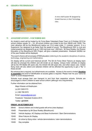6) GRADE 8 TECHNOLOGY
A mine shaft bucket lift designed by
Grade 8 learners in their Technology
class.
7) AVIATOR’S EVENT – 9 OCTOBER 2015
An Aviator’s event will be hosted by Air Force Base Ysterplaat (Cape Town) on 9 October 2015 for
school children (grade 10 – 12). All school children are invited to join from 08h00 until 15h00. The
main attraction will be the Bloodhound replica car (13,4 meter scale 1:1 modular version). It is a
Supersonic Car designed to go faster than the speed of sound. The Bloodhound SSC is a jet and
rocket powered car designed to go at 1,000 mph (just over 1,600 kph). Mr Dave Rowley, the Director
Education of the Bloodhound SSC Project, will give a detailed presentation. Wesbank SAGMJ car
of the year finalists will be displayed.
The event’s theme will encompass STEM education (referring to the academic disciplines of science,
technology, engineering and mathematics).
On display will be current and historical aircraft. The SA Air Force Silver Falcons air display team
will also be amongst the children and will render an air display. Unique motor vehicles on display
will be the VW Beetle (80 years old), the Citroën DS (60 years old), and other classic cars. Civilian
flying clubs will also attend and selected children will be afforded the opportunity to get a “flip” in
these aircraft.
No entrance fee is required, but refreshments are available. Access to the event is limited (booking
is essential) and proof of identification at access gates is required. Please mail me your name list
ASAP to avoid disappointment.
Schools must arrange their own transport to and from their respective schools. Schools are
encouraged to inform children to wear school uniform (although not a requirement).
Further information can be obtained from:
Major Wessie vd Westhuizen
(o) 021 508 6173
(c ) 082 789 0572
Email: irwessie@gmail.com
Facebook: Ysterplaat Aviators 2015
Twitter: @WBMK
FRIDAY, 09 OCTOBER 2015
08h00 School children and invited guests will arrive (view displays)
10h00 Presentation by Mr Dave Rowley (Bloodhound)
10h45 Vehicle displays, AC Displays and Base Involvement / Stem Demonstrations
12h00 Silver Falcons Air Display
12h30 Air show by flying clubs / vehicle demonstrations / stem demonstrations
15h00 Day complete
 