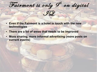 th

Fairmont is only 9 on digital
IQ
●

●

●

Even if the Fairmont is a hotel in touch with the new
technologies
There are a lot of areas that needs to be improved
More sharing, more informal advertising (more posts on
current events)

 