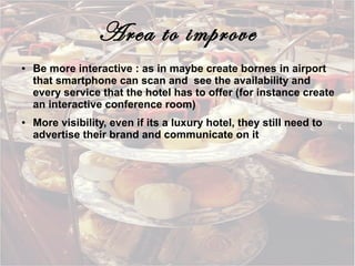 Area to improve
●

●

Be more interactive : as in maybe create bornes in airport
that smartphone can scan and see the availability and
every service that the hotel has to offer (for instance create
an interactive conference room)
More visibility, even if its a luxury hotel, they still need to
advertise their brand and communicate on it

 