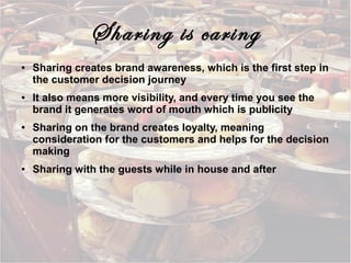Sharing is caring
●

●

●

●

Sharing creates brand awareness, which is the first step in
the customer decision journey
It also means more visibility, and every time you see the
brand it generates word of mouth which is publicity
Sharing on the brand creates loyalty, meaning
consideration for the customers and helps for the decision
making
Sharing with the guests while in house and after

 