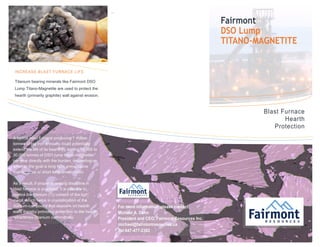 ``
INCREASE BLAST FURNACE LIFE
Titanium bearing minerals like Fairmont DSO
Lump Titano-Magnetite are used to protect the
hearth (primarily graphite) wall against erosion.
For more information please contact:
Michael A. Dehn
President and CEO, Fairmont Resources Inc.
michael@fairmontresources.ca
Tel:647-477-2382
Blast Furnace
Hearth
Protection
A typical blast furnace producing 1 million
tonnes of pig iron annually could potentially
extend the life of its hearth by adding 15,000 to
30,000 tonnes of DSO lump titano-magnetite
per year directly with the burden, depending on
whether the goal is long term preventative
maintenance or short term amelioration.
As a result, if proper operating discipline in
blast furnace is practiced, it is possible to
control the titanium (Ti) content of the hot
metal, which helps in crystallization of the
titanium-compound that deposits on hearth
walls thereby providing protection to the hearth
refractories (titanium carbonitride)
Fairmont
DSO Lump
TITANO-MAGNETITE
 