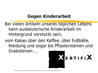 Gegen Kinderarbeit
Bei vielen Artikeln unseres täglichen Lebens
  kann ausbeuterische Kinderarbeit im
  Hintergrund versteckt sein,
vom Kakao über den Kaffee, über Fußbälle,
  Kleidung und sogar bis Pflastersteinen und
  Grabsteinen ...



    Fritz Letsch, wettbewerb www.fairmuenchen.de für das www.nordsuedforum.de
 
