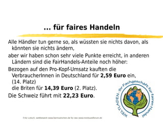... für faires Handeln
Alle Händler tun gerne so, als wüssten sie nichts davon, als
 könnten sie nichts ändern,
aber wir haben schon sehr viele Punkte erreicht, in anderen
 Ländern sind die FairHandels-Anteile noch höher:
Bezogen auf den Pro-Kopf-Umsatz kauften die
 VerbraucherInnen in Deutschland für 2,59 Euro ein,
 (14. Platz)
 die Briten für 14,39 Euro (2. Platz).
Die Schweiz führt mit 22,23 Euro.


      Fritz Letsch, wettbewerb www.fairmuenchen.de für das www.nordsuedforum.de
 