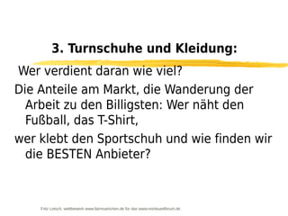 3. Turnschuhe und Kleidung:
Wer verdient daran wie viel?
Die Anteile am Markt, die Wanderung der
  Arbeit zu den Billigsten: Wer näht den
  Fußball, das T-Shirt,
wer klebt den Sportschuh und wie finden wir
  die BESTEN Anbieter?



    Fritz Letsch, wettbewerb www.fairmuenchen.de für das www.nordsuedforum.de
 