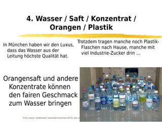 4. Wasser / Saft / Konzentrat /
                 Orangen / Plastik
                                Trotzdem tragen manche noch Plastik-
In München haben wir den Luxus,
                                  Flaschen nach Hause, manche mit
  dass das Wasser aus der
                                  viel Industrie-Zucker drin ...
  Leitung höchste Qualität hat.



Orangensaft und andere
 Konzentrate können
 den fairen Geschmack
 zum Wasser bringen
        Fritz Letsch, wettbewerb www.fairmuenchen.de für das www.nordsuedforum.de
 