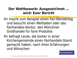 Der Wettbewerb: Ausgezeichnet …
         wird: Euer Bericht
Ihr macht zum Beispiel einen Fair-Wandertag
  und besucht einen Weltladen oder das
  Fairhandels-Kontor, den Münchner
  Großhandel für faire Produkte
Ihr befragt Leute, die bisher in einer
  Kirchengemeinde einen Fairhandels-Stand
  gemacht haben, nach ihren Erfahrungen
  und Wünschen
    Fritz Letsch, wettbewerb www.fairmuenchen.de für das www.nordsuedforum.de
 