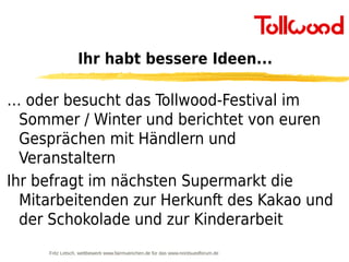 Ihr habt bessere Ideen...

… oder besucht das Tollwood-Festival im
  Sommer / Winter und berichtet von euren
  Gesprächen mit Händlern und
  Veranstaltern
Ihr befragt im nächsten Supermarkt die
  Mitarbeitenden zur Herkunft des Kakao und
  der Schokolade und zur Kinderarbeit
     Fritz Letsch, wettbewerb www.fairmuenchen.de für das www.nordsuedforum.de
 