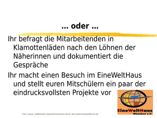… oder …
Ihr befragt die Mitarbeitenden in
  Klamottenläden nach den Löhnen der
  Näherinnen und dokumentiert die
  Gespräche
Ihr macht einen Besuch im EineWeltHaus
  und stellt euren Mitschülern ein paar der
  eindrucksvollsten Projekte vor

    Fritz Letsch, wettbewerb www.fairmuenchen.de für das www.nordsuedforum.de
 