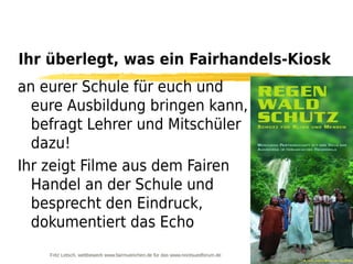 Ihr überlegt, was ein Fairhandels-Kiosk
an eurer Schule für euch und
  eure Ausbildung bringen kann,
  befragt Lehrer und Mitschüler
  dazu!
Ihr zeigt Filme aus dem Fairen
  Handel an der Schule und
  besprecht den Eindruck,
  dokumentiert das Echo
    Fritz Letsch, wettbewerb www.fairmuenchen.de für das www.nordsuedforum.de
 