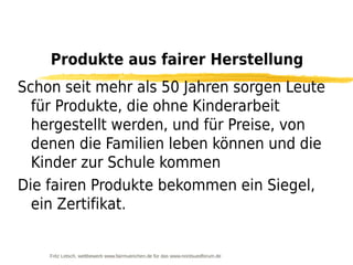 Produkte aus fairer Herstellung
Schon seit mehr als 50 Jahren sorgen Leute
  für Produkte, die ohne Kinderarbeit
  hergestellt werden, und für Preise, von
  denen die Familien leben können und die
  Kinder zur Schule kommen
Die fairen Produkte bekommen ein Siegel,
  ein Zertifikat.


    Fritz Letsch, wettbewerb www.fairmuenchen.de für das www.nordsuedforum.de
 