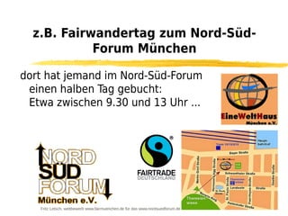 z.B. Fairwandertag zum Nord-Süd-
            Forum München

dort hat jemand im Nord-Süd-Forum
 einen halben Tag gebucht:
 Etwa zwischen 9.30 und 13 Uhr ...




   Fritz Letsch, wettbewerb www.fairmuenchen.de für das www.nordsuedforum.de
 