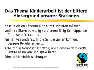 Das Thema Kinderarbeit ist der bittere
   Hintergrund unserer Stationen

dass in vielen Ländern Kinder mit schuften müssen,
weil ihre Eltern zu wenig verdienen: Billig-Schnäppchen
  für unsere Discounter.
Fair ist was anderes: In die Schule gehen können,
  bessere Berufe lernen …
Arbeiten in Genossenschaften, ohne dass andere große
  Profite abzocken und spekulieren ...
Direkte Handelsbeziehungen


     Fritz Letsch, wettbewerb www.fairmuenchen.de für das www.nordsuedforum.de
 
