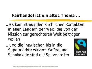 Fairhandel ist ein altes Thema ...

… es kommt aus den kirchlichen Kontakten
 in allen Ländern der Welt, die von der
 Mission zur gerechteren Welt beitragen
 wollen
… und die inzwischen bis in die
 Supermärkte wirken: Kaffee und
 Schokolade sind die Spitzenreiter

    Fritz Letsch, wettbewerb www.fairmuenchen.de für das www.nordsuedforum.de
 