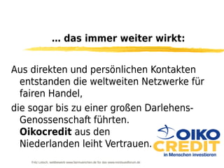 … das immer weiter wirkt:


Aus direkten und persönlichen Kontakten
  entstanden die weltweiten Netzwerke für
  fairen Handel,
die sogar bis zu einer großen Darlehens-
  Genossenschaft führten.
  Oikocredit aus den
  Niederlanden leiht Vertrauen.
    Fritz Letsch, wettbewerb www.fairmuenchen.de für das www.nordsuedforum.de
 
