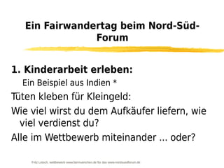 Ein Fairwandertag beim Nord-Süd-
                Forum


1. Kinderarbeit erleben:
  Ein Beispiel aus Indien *
Tüten kleben für Kleingeld:
Wie viel wirst du dem Aufkäufer liefern, wie
  viel verdienst du?
Alle im Wettbewerb miteinander ... oder?

    Fritz Letsch, wettbewerb www.fairmuenchen.de für das www.nordsuedforum.de
 