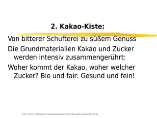 2. Kakao-Kiste:
Von bitterer Schufterei zu süßem Genuss
Die Grundmaterialien Kakao und Zucker
  werden intensiv zusammengerührt:
Woher kommt der Kakao, woher welcher
  Zucker? Bio und fair: Gesund und fein!




    Fritz Letsch, wettbewerb www.fairmuenchen.de für das www.nordsuedforum.de
 