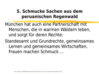 5. Schmucke Sachen aus dem
          peruanischen Regenwald
München hat auch eine Partnerschaft mit
  Menschen, die in warmen Wäldern leben,
  und sorgt für deren Rechte:
Standesamt und Grundrechte, gemeinsames
  Lernen und gemeinsames Wirtschaften,
  Frauen machen Schmuck ...



    Fritz Letsch, wettbewerb www.fairmuenchen.de für das www.nordsuedforum.de
 