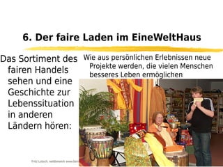 6. Der faire Laden im EineWeltHaus

Das Sortiment des                        Wie aus persönlichen Erlebnissen neue
                                          Projekte werden, die vielen Menschen
 fairen Handels                           besseres Leben ermöglichen
 sehen und eine
 Geschichte zur
 Lebenssituation
 in anderen
 Ländern hören:


      Fritz Letsch, wettbewerb www.fairmuenchen.de für das www.nordsuedforum.de
 