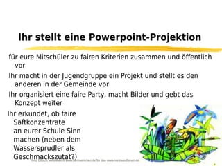 Ihr stellt eine Powerpoint-Projektion
für eure Mitschüler zu fairen Kriterien zusammen und öffentlich
  vor
Ihr macht in der Jugendgruppe ein Projekt und stellt es den
  anderen in der Gemeinde vor
Ihr organisiert eine faire Party, macht Bilder und gebt das
  Konzept weiter
Ihr erkundet, ob faire
  Saftkonzentrate
  an eurer Schule Sinn
  machen (neben dem
  Wassersprudler als
  Geschmackszutat?)
        Fritz Letsch, wettbewerb www.fairmuenchen.de für das www.nordsuedforum.de
 