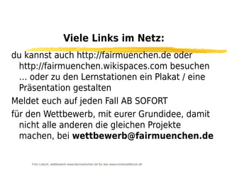 Viele Links im Netz:
du kannst auch http://fairmuenchen.de oder
  http://fairmuenchen.wikispaces.com besuchen
  … oder zu den Lernstationen ein Plakat / eine
  Präsentation gestalten
Meldet euch auf jeden Fall AB SOFORT
für den Wettbewerb, mit eurer Grundidee, damit
  nicht alle anderen die gleichen Projekte
  machen, bei wettbewerb@fairmuenchen.de

    Fritz Letsch, wettbewerb www.fairmuenchen.de für das www.nordsuedforum.de
 