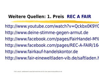 Weitere Quellen: 1. Preis REC A FAIR

http://www.youtube.com/watch?v=Qckbx0K9YG
http://www.deine-stimme-gegen-armut.de
http://www.facebook.com/pages/FairHandel-M%
http://www.facebook.com/pages/REC-A-FAIR/164
http://www.fairkauf-handelskontor.de
http://www.fair-eineweltladen-vib.de/saftladen.h

    Fritz Letsch, wettbewerb www.fairmuenchen.de für das www.nordsuedforum.de
 