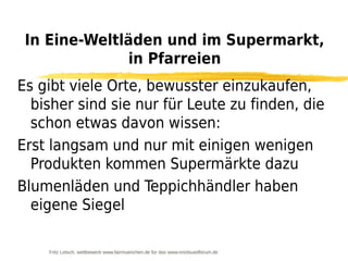 In Eine-Weltläden und im Supermarkt,
              in Pfarreien
Es gibt viele Orte, bewusster einzukaufen,
  bisher sind sie nur für Leute zu finden, die
  schon etwas davon wissen:
Erst langsam und nur mit einigen wenigen
  Produkten kommen Supermärkte dazu
Blumenläden und Teppichhändler haben
  eigene Siegel

    Fritz Letsch, wettbewerb www.fairmuenchen.de für das www.nordsuedforum.de
 