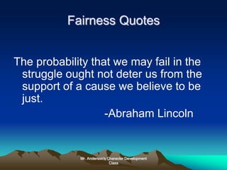 Mr. Anderson's Character Development
Class
Fairness Quotes
The probability that we may fail in the
struggle ought not deter us from the
support of a cause we believe to be
just.
-Abraham Lincoln
 