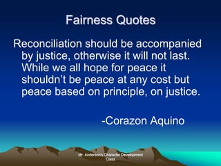 Mr. Anderson's Character Development
Class
Fairness Quotes
Reconciliation should be accompanied
by justice, otherwise it will not last.
While we all hope for peace it
shouldn’t be peace at any cost but
peace based on principle, on justice.
-Corazon Aquino
 