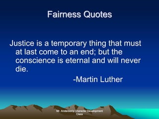 Mr. Anderson's Character Development
Class
Fairness Quotes
Justice is a temporary thing that must
at last come to an end; but the
conscience is eternal and will never
die.
-Martin Luther
 